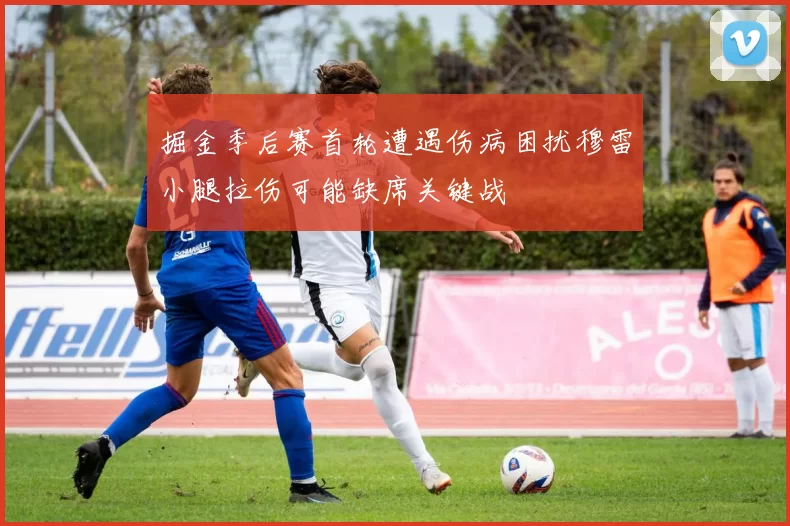 掘金季后赛首轮遭遇伤病困扰穆雷小腿拉伤可能缺席关键战