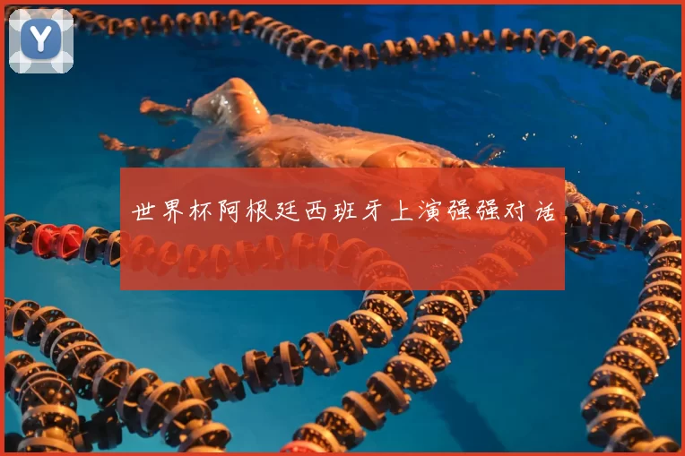 世界杯阿根廷西班牙上演强强对话