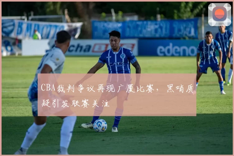 CBA裁判争议再现广厦比赛,黑哨质疑引发联赛关注