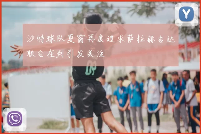 沙特球队夏窗再度追求萨拉赫吉达联合在列引发关注
