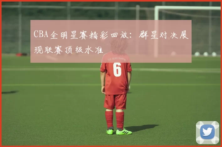 CBA全明星赛精彩回放：群星对决展现联赛顶级水准