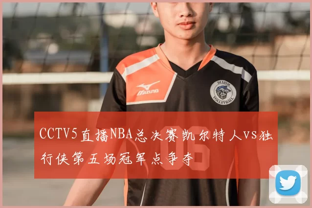 CCTV5直播NBA总决赛凯尔特人vs独行侠第五场冠军点争夺
