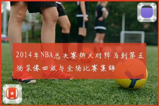 2014年NBA总决赛热火对阵马刺第五场录像回放与全场比赛集锦
