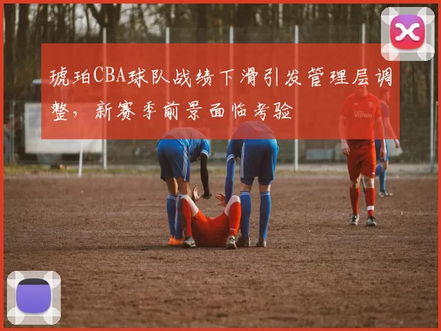 琥珀CBA球队战绩下滑引发管理层调整，新赛季前景面临考验