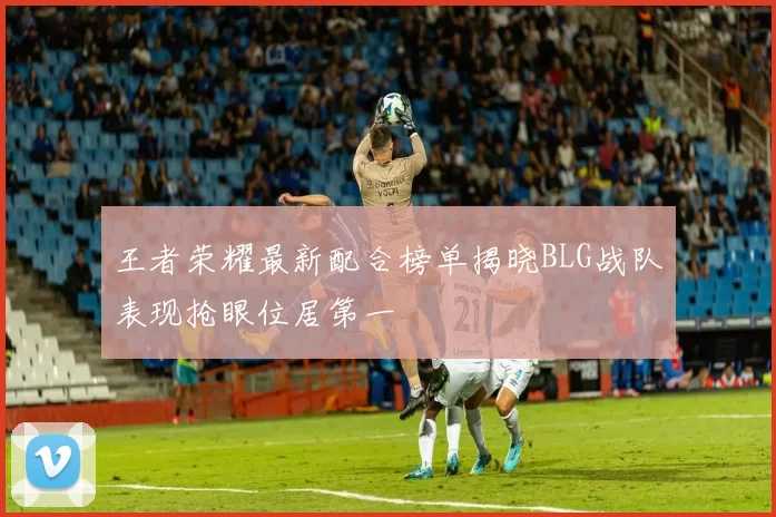 王者荣耀最新配合榜单揭晓BLG战队表现抢眼位居第一