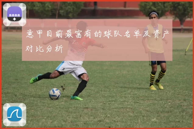 意甲目前最富有的球队名单及资产对比分析