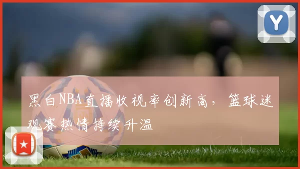 黑白NBA直播收视率创新高,篮球迷观赛热情持续升温