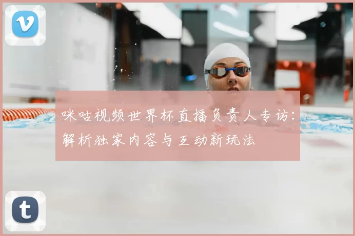 咪咕视频世界杯直播负责人专访：解析独家内容与互动新玩法