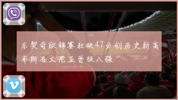 东契奇欧锦赛狂砍47分创历史新高率斯洛文尼亚晋级八强