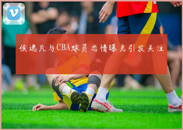 侯逸凡与CBA球员恋情曝光引发关注