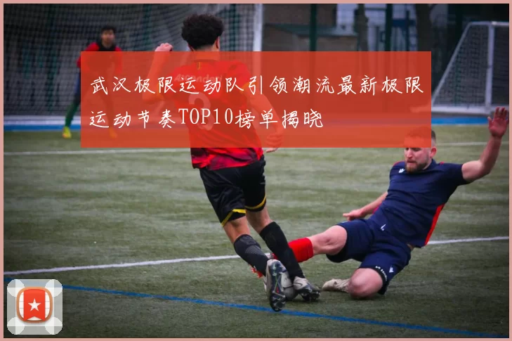 武汉极限运动队引领潮流最新极限运动节奏TOP10榜单揭晓