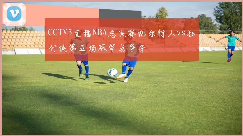 CCTV5直播NBA总决赛凯尔特人vs独行侠第五场冠军点争夺