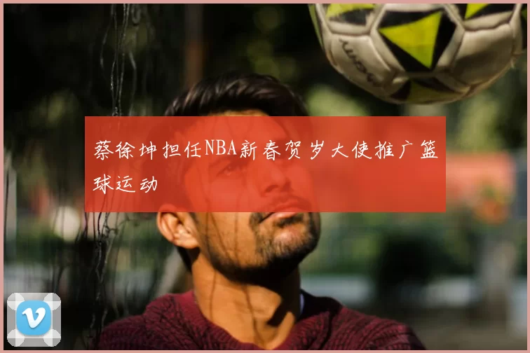蔡徐坤担任NBA新春贺岁大使推广篮球运动