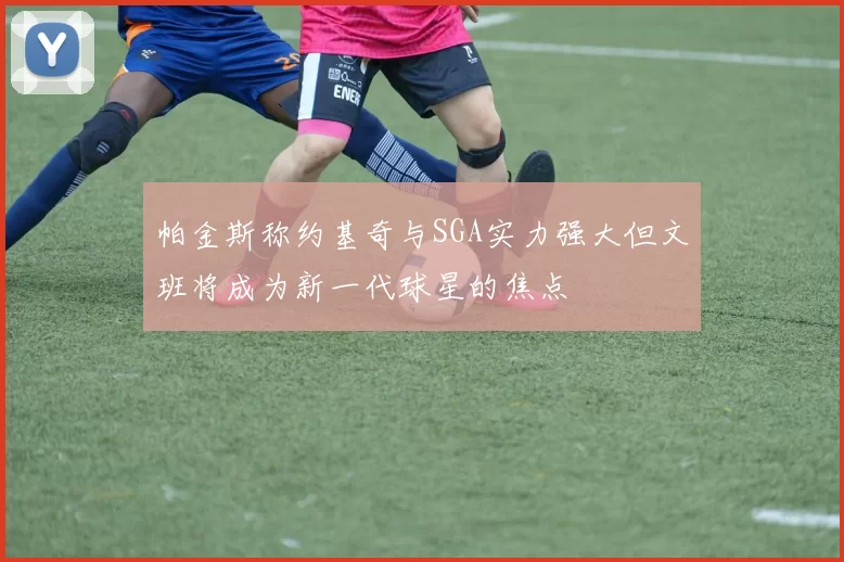 帕金斯称约基奇与SGA实力强大但文班将成为新一代球星的焦点