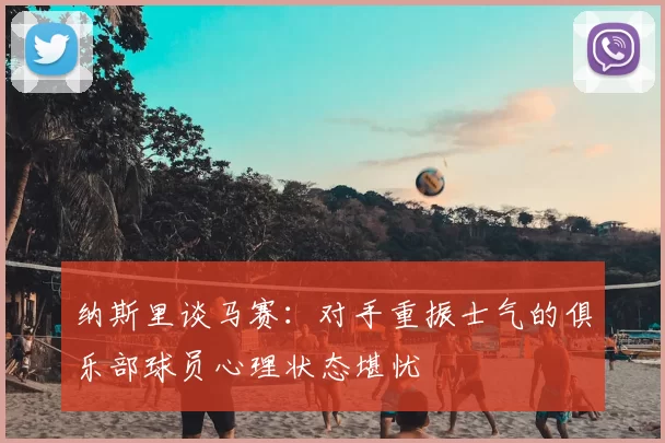 纳斯里谈马赛：对手重振士气的俱乐部球员心理状态堪忧