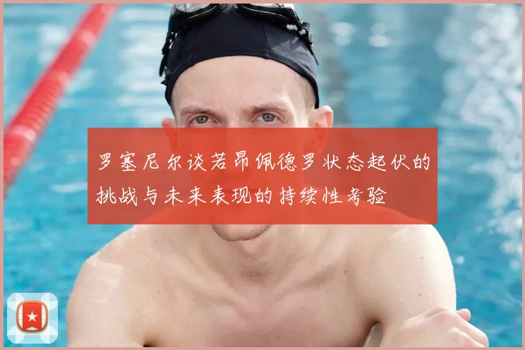 罗塞尼尔谈若昂佩德罗状态起伏的挑战与未来表现的持续性考验