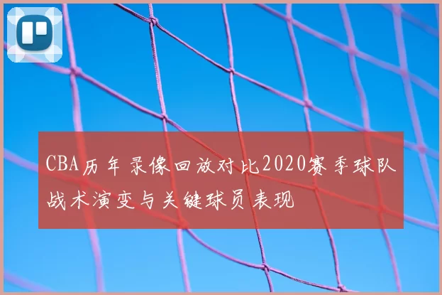 CBA历年录像回放对比2020赛季球队战术演变与关键球员表现
