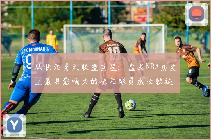 从状元秀到联盟巨星：盘点NBA历史上最具影响力的状元球员成长轨迹