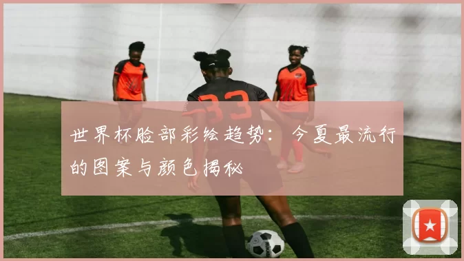 世界杯脸部彩绘趋势：今夏最流行的图案与颜色揭秘