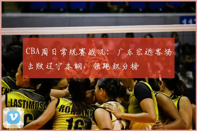 CBA周日常规赛战况:广东宏远客场击败辽宁本钢,领跑积分榜