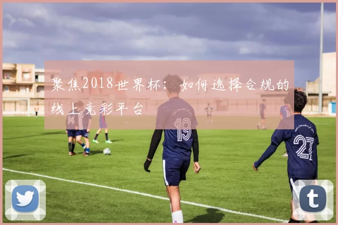 聚焦2018世界杯:如何选择合规的线上竞彩平台