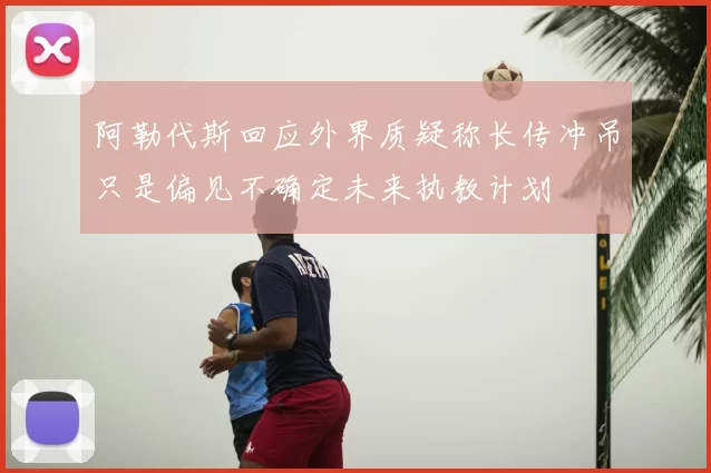 阿勒代斯回应外界质疑称长传冲吊只是偏见不确定未来执教计划